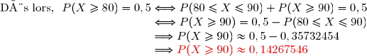 \text{Dès lors, }\ P(X\ge80)=0,5\Longleftrightarrow P(80\le X\le90)+P(X\ge90)=0,5 \\\phantom{\text{Dès lors, }\ P(X\ge80)=0,5}\Longleftrightarrow P(X\ge90)=0,5-P(80\le X\le90) \\\phantom{\text{Dès lors, }\ P(X\ge80)=0,5}\Longrightarrow P(X\ge90)\approx0,5-0,35732454 \\\phantom{\text{Dès lors, }\ P(X\ge80)=0,5}\Longrightarrow {\red{P(X\ge90)\approx0,14267546}}
